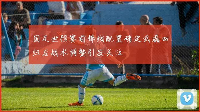 国足世预赛前锋线配置确定武磊回归后战术调整引发关注
