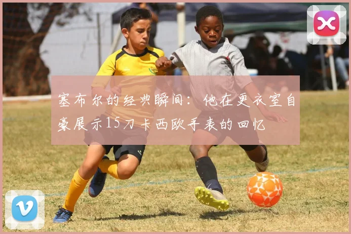 塞布尔的经典瞬间：他在更衣室自豪展示15刀卡西欧手表的回忆