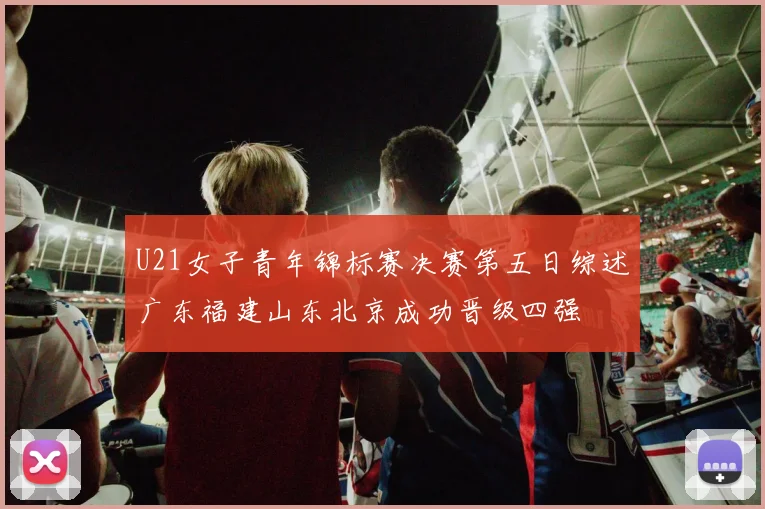 U21女子青年锦标赛决赛第五日综述广东福建山东北京成功晋级四强