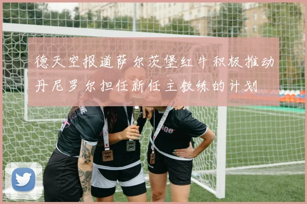 德天空报道萨尔茨堡红牛积极推动丹尼罗尔担任新任主教练的计划