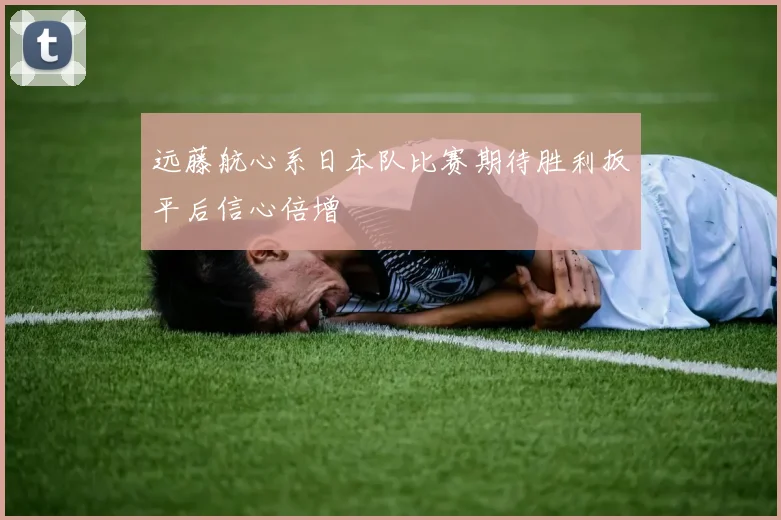 远藤航心系日本队比赛期待胜利扳平后信心倍增