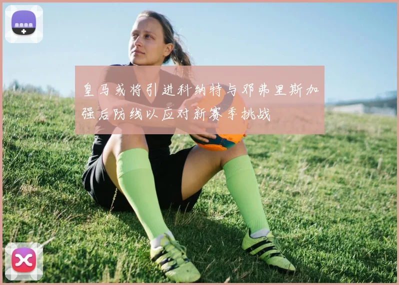 皇马或将引进科纳特与邓弗里斯加强后防线以应对新赛季挑战