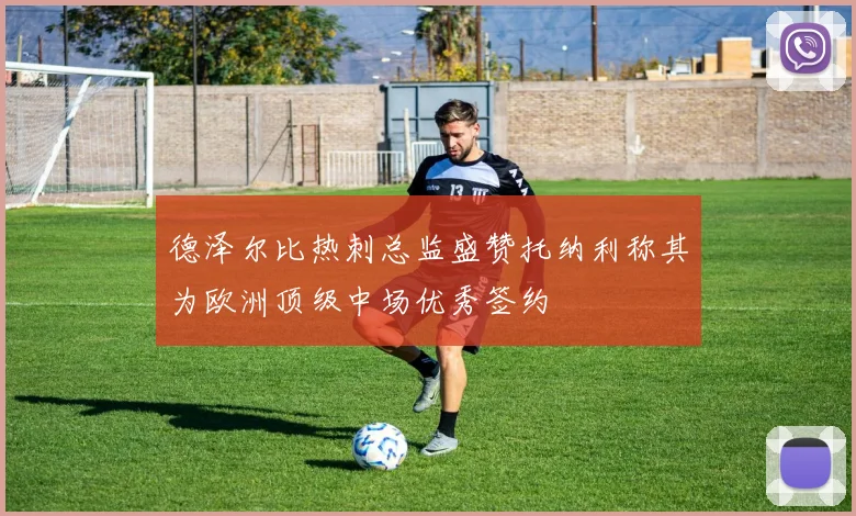 德泽尔比热刺总监盛赞托纳利称其为欧洲顶级中场优秀签约