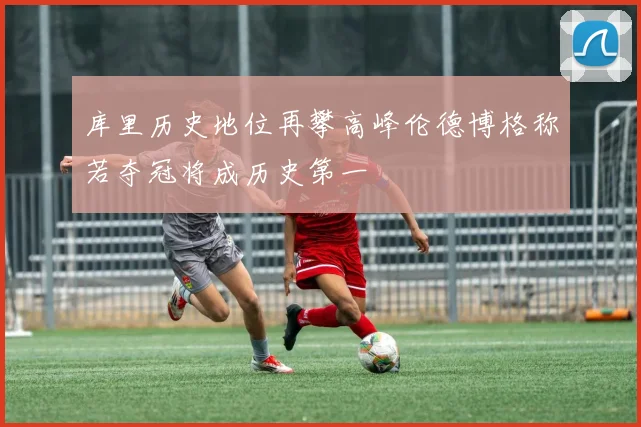 库里历史地位再攀高峰伦德博格称若夺冠将成历史第一
