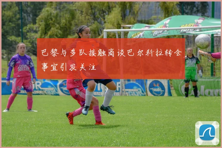 巴黎与多队接触商谈巴尔科拉转会事宜引发关注