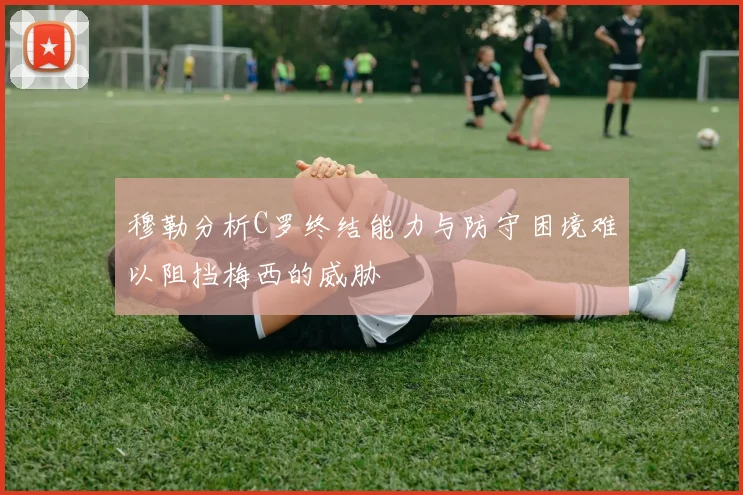 穆勒分析C罗终结能力与防守困境难以阻挡梅西的威胁