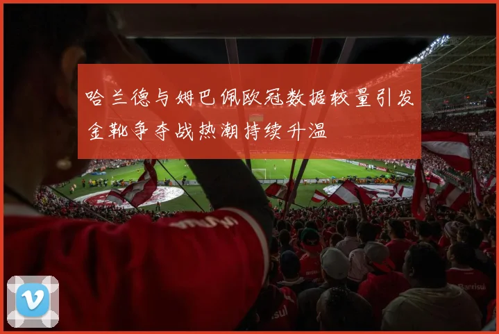 哈兰德与姆巴佩欧冠数据较量引发金靴争夺战热潮持续升温