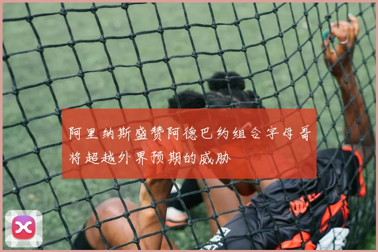 阿里纳斯盛赞阿德巴约组合字母哥将超越外界预期的威胁