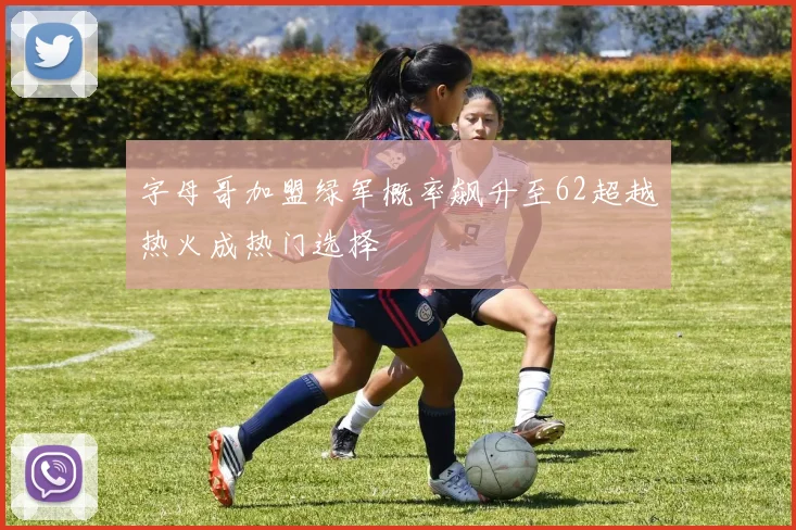 字母哥加盟绿军概率飙升至62超越热火成热门选择