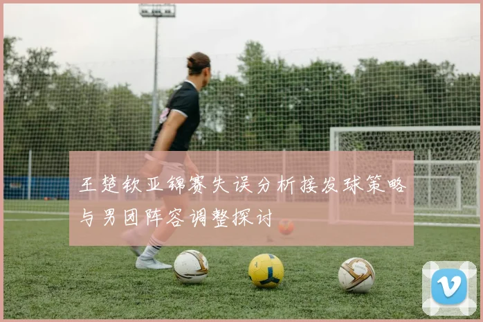 王楚钦亚锦赛失误分析接发球策略与男团阵容调整探讨