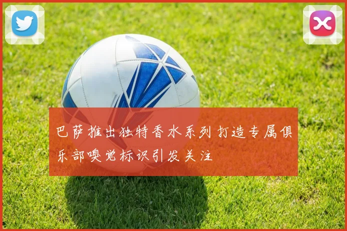 巴萨推出独特香水系列打造专属俱乐部嗅觉标识引发关注