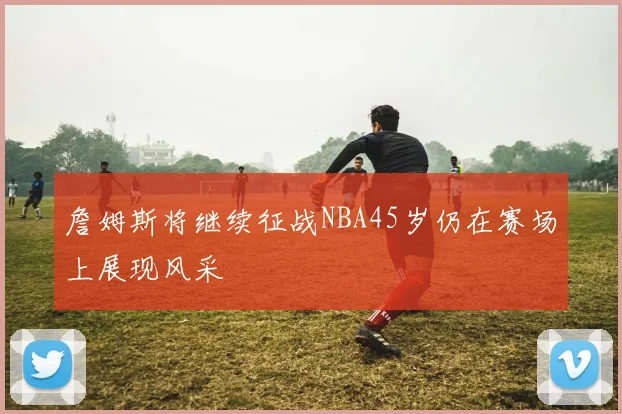 詹姆斯将继续征战NBA45岁仍在赛场上展现风采