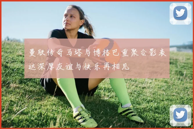 曼联传奇马塔与博格巴重聚合影表达深厚友谊与快乐再相见